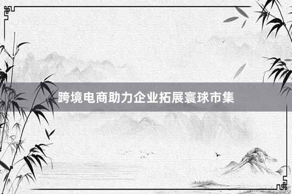 跨境电商助力企业拓展寰球市集