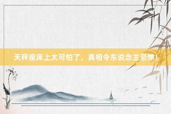 天秤座床上太可怕了，真相令东说念主忌惮！