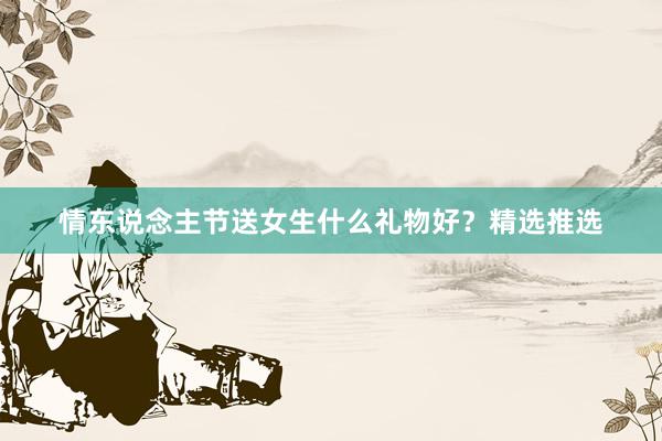情东说念主节送女生什么礼物好？精选推选